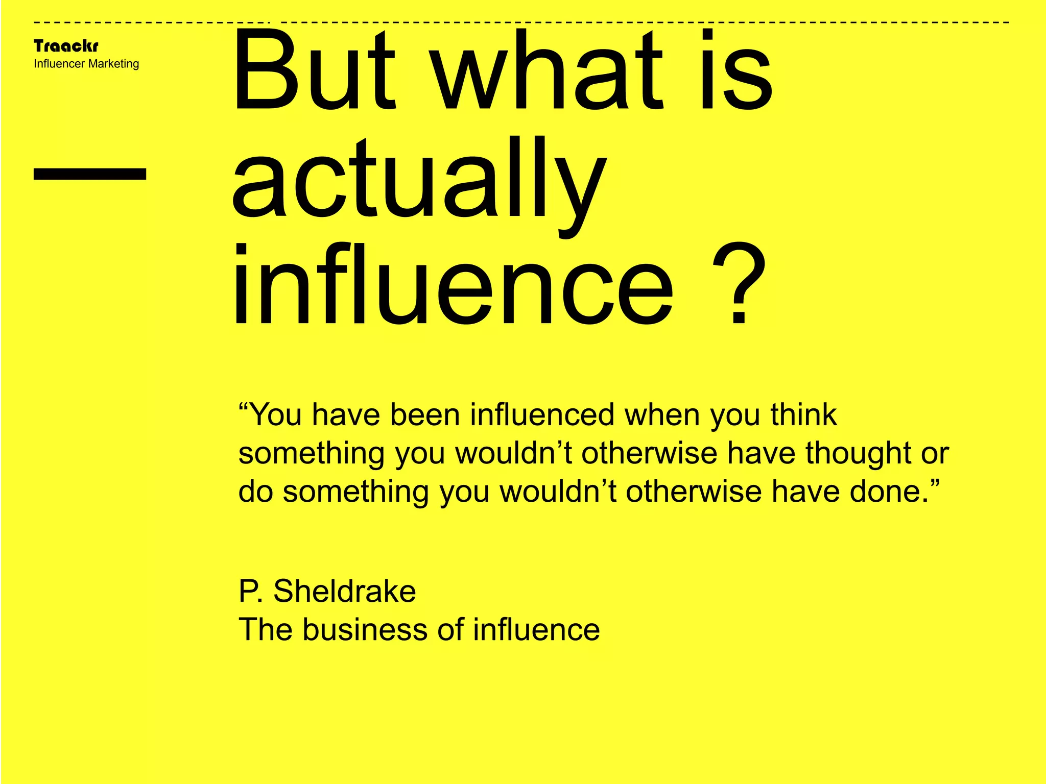 Traackr
Influencer Marketing
“You have been influenced when you think
something you wouldn’t otherwise have thought or
do something you wouldn’t otherwise have done.”
P. Sheldrake
The business of influence
But what is
actually
influence ?
 