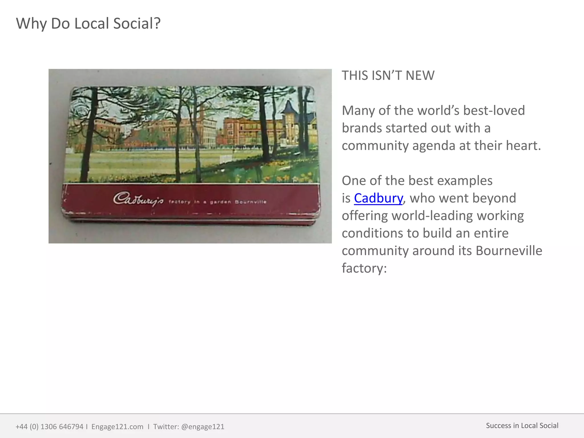 Why Do Local Social?
THIS ISN’T NEW
Many of the world’s best-loved
brands started out with a
community agenda at their heart.
One of the best examples
is Cadbury, who went beyond
offering world-leading working
conditions to build an entire
community around its Bourneville
factory:
+44 (0) 1306 646794 I Engage121.com I Twitter: @engage121 Success in Local Social
 