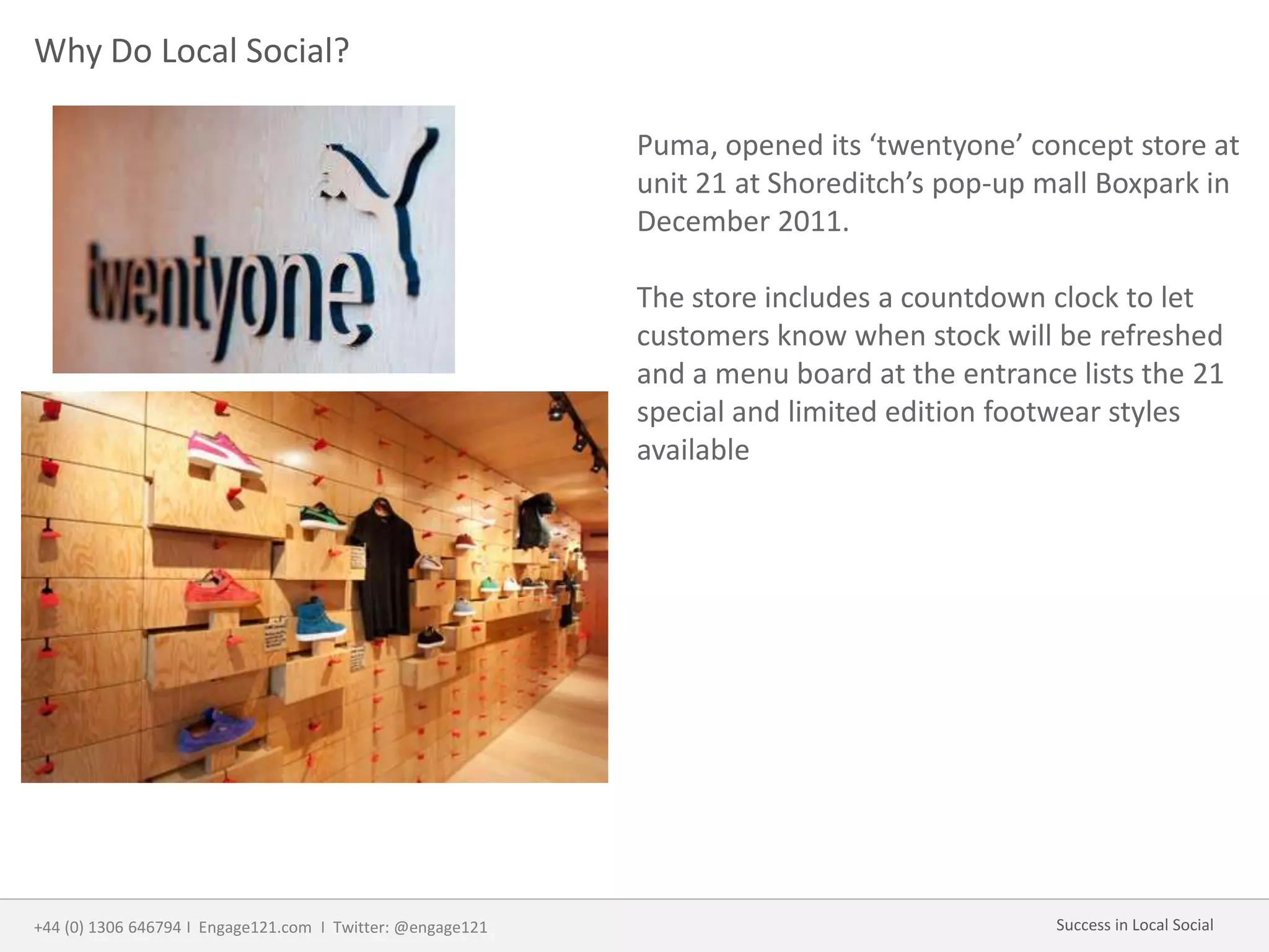 Why Do Local Social?
Puma, opened its ‘twentyone’ concept store at
unit 21 at Shoreditch’s pop-up mall Boxpark in
December 2011.
The store includes a countdown clock to let
customers know when stock will be refreshed
and a menu board at the entrance lists the 21
special and limited edition footwear styles
available
+44 (0) 1306 646794 I Engage121.com I Twitter: @engage121 Success in Local Social
 