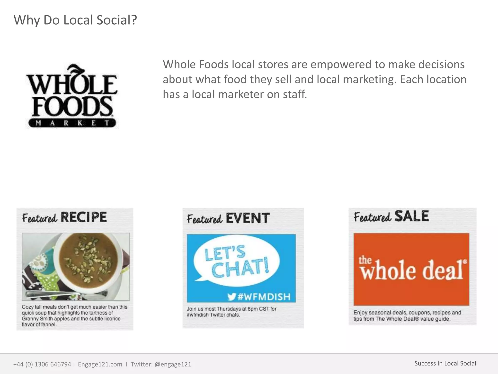 Why Do Local Social?
Whole Foods local stores are empowered to make decisions
about what food they sell and local marketing. Each location
has a local marketer on staff.
+44 (0) 1306 646794 I Engage121.com I Twitter: @engage121 Success in Local Social
 