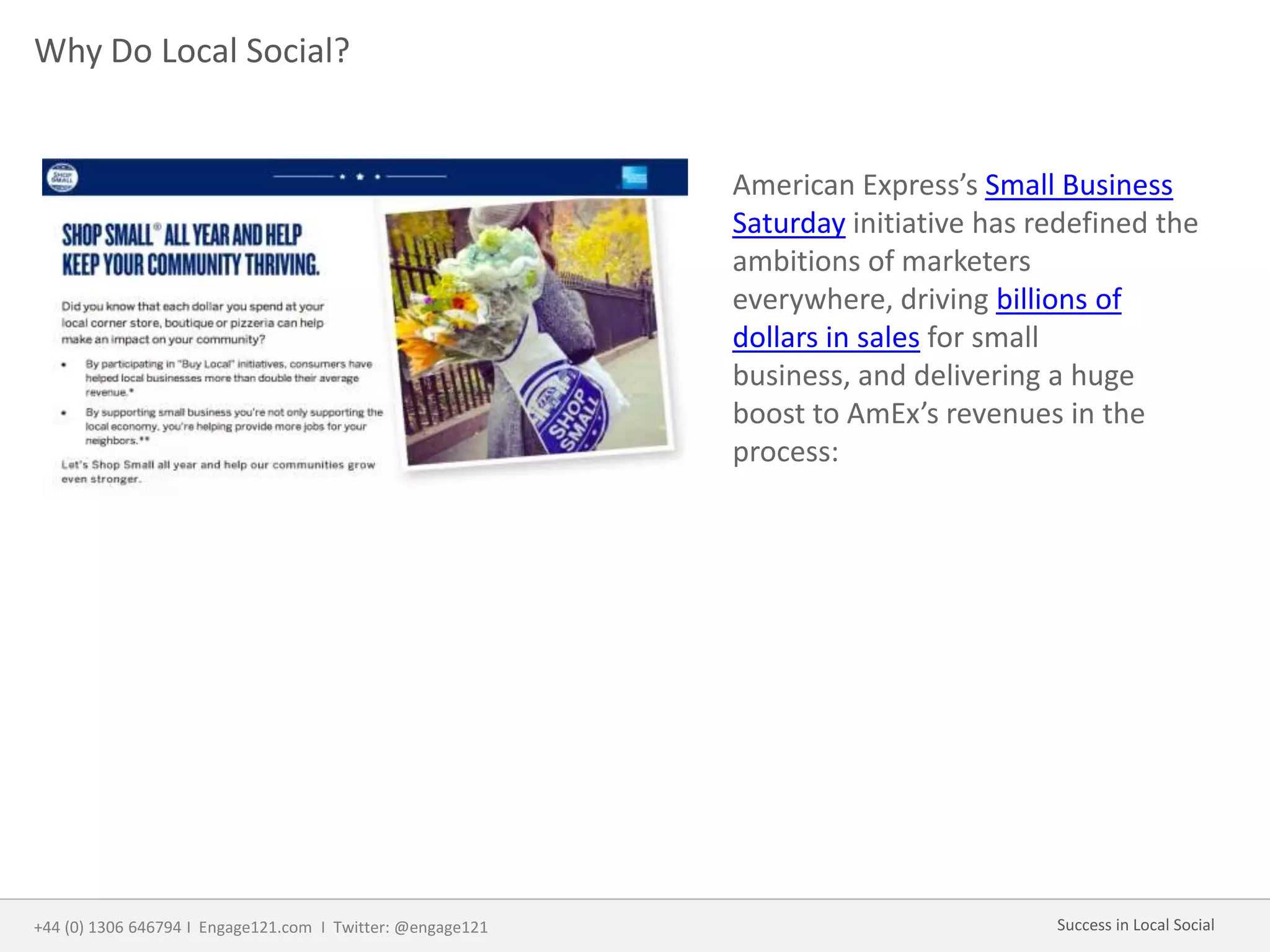 Why Do Local Social?
American Express’s Small Business
Saturday initiative has redefined the
ambitions of marketers
everywhere, driving billions of
dollars in sales for small
business, and delivering a huge
boost to AmEx’s revenues in the
process:
+44 (0) 1306 646794 I Engage121.com I Twitter: @engage121 Success in Local Social
 