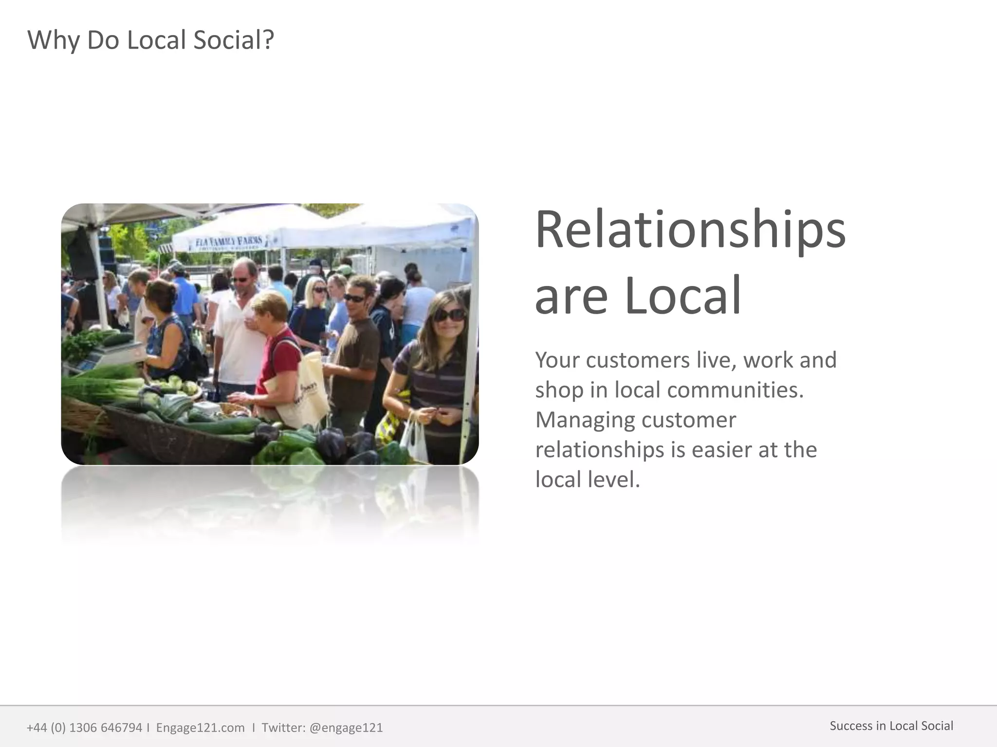 Why Do Local Social?
Relationships
are Local
Your customers live, work and
shop in local communities.
Managing customer
relationships is easier at the
local level.
+44 (0) 1306 646794 I Engage121.com I Twitter: @engage121 Success in Local Social
 