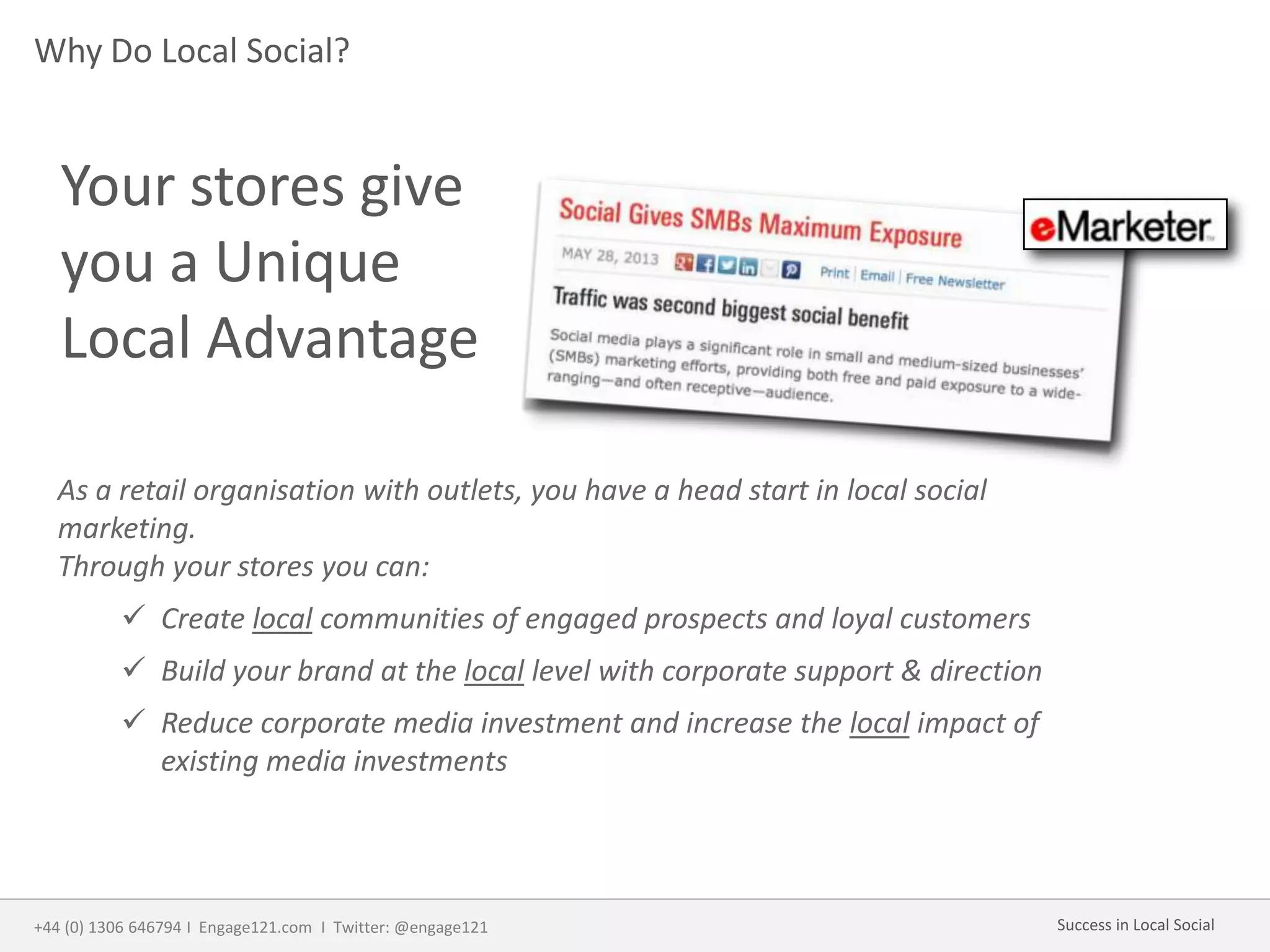 Why Do Local Social?
As a retail organisation with outlets, you have a head start in local social
marketing.
Through your stores you can:
 Create local communities of engaged prospects and loyal customers
 Build your brand at the local level with corporate support & direction
 Reduce corporate media investment and increase the local impact of
existing media investments
Your stores give
you a Unique
Local Advantage
+44 (0) 1306 646794 I Engage121.com I Twitter: @engage121 Success in Local Social
 