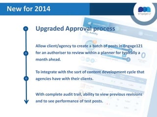 New for 2014
Upgraded Approval process
Allow client/agency to create a batch of posts in Engage121

for an authoriser to review within a planner for typically a
month ahead.
To integrate with the sort of content development cycle that

agencies have with their clients.

With complete audit trail, ability to view previous revisions
and to see performance of test posts.

 