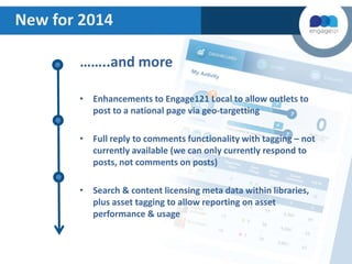 New for 2014
……..and more
• Enhancements to Engage121 Local to allow outlets to
post to a national page via geo-targetting
• Full reply to comments functionality with tagging – not
currently available (we can only currently respond to
posts, not comments on posts)
• Search & content licensing meta data within libraries,
plus asset tagging to allow reporting on asset
performance & usage

 
