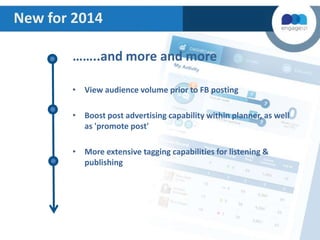 New for 2014
……..and more and more
• View audience volume prior to FB posting
• Boost post advertising capability within planner, as well
as 'promote post'
• More extensive tagging capabilities for listening &
publishing