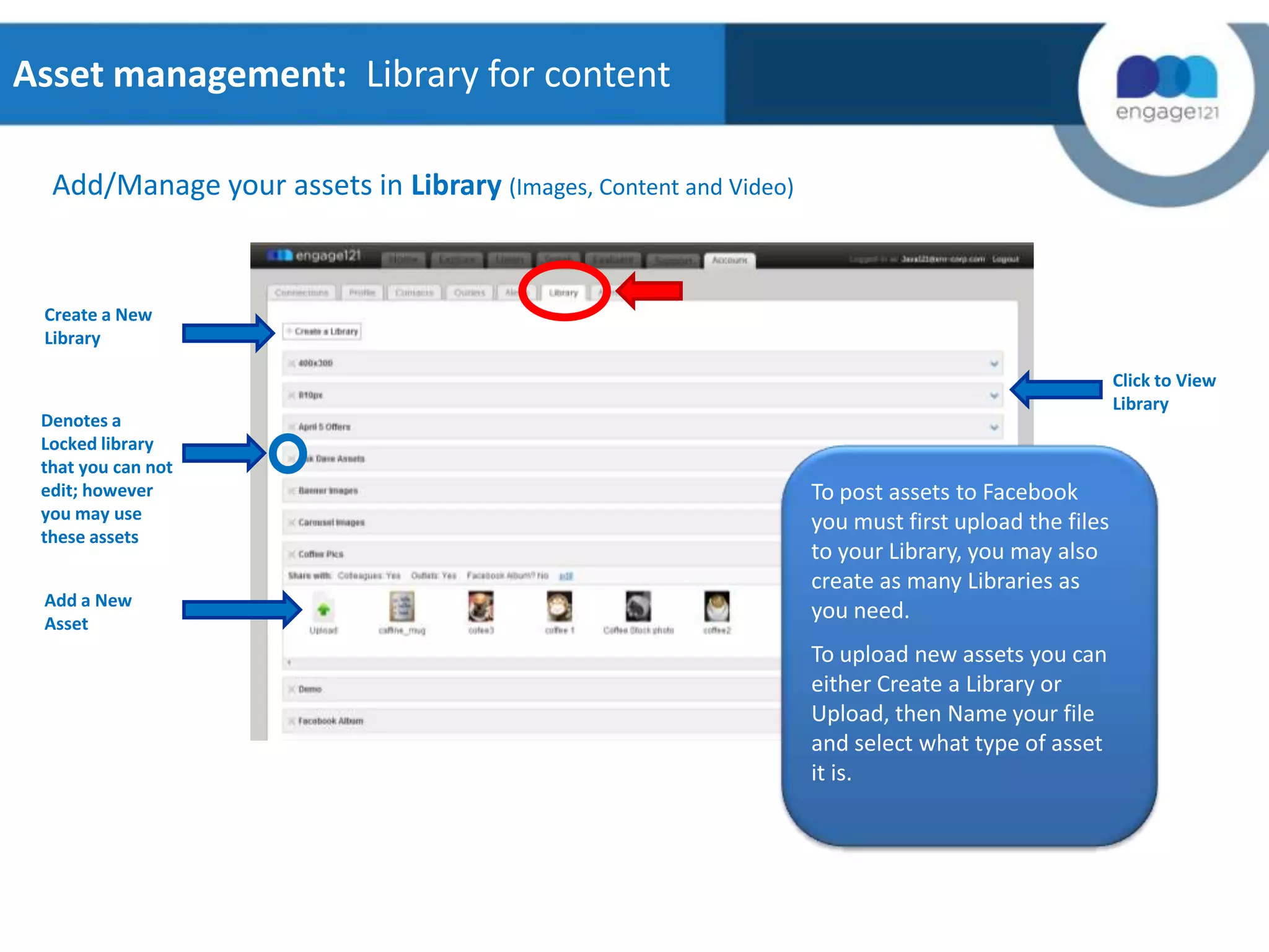 Asset management: Library for content
Add/Manage your assets in Library (Images, Content and Video)

Create a New
Library

Denotes a
Locked library
that you can not
edit; however
you may use
these assets
Add a New
Asset

Click to View
Library

To post assets to Facebook
you must first upload the files
to your Library, you may also
create as many Libraries as
you need.
To upload new assets you can
either Create a Library or
Upload, then Name your file
and select what type of asset
it is.

 