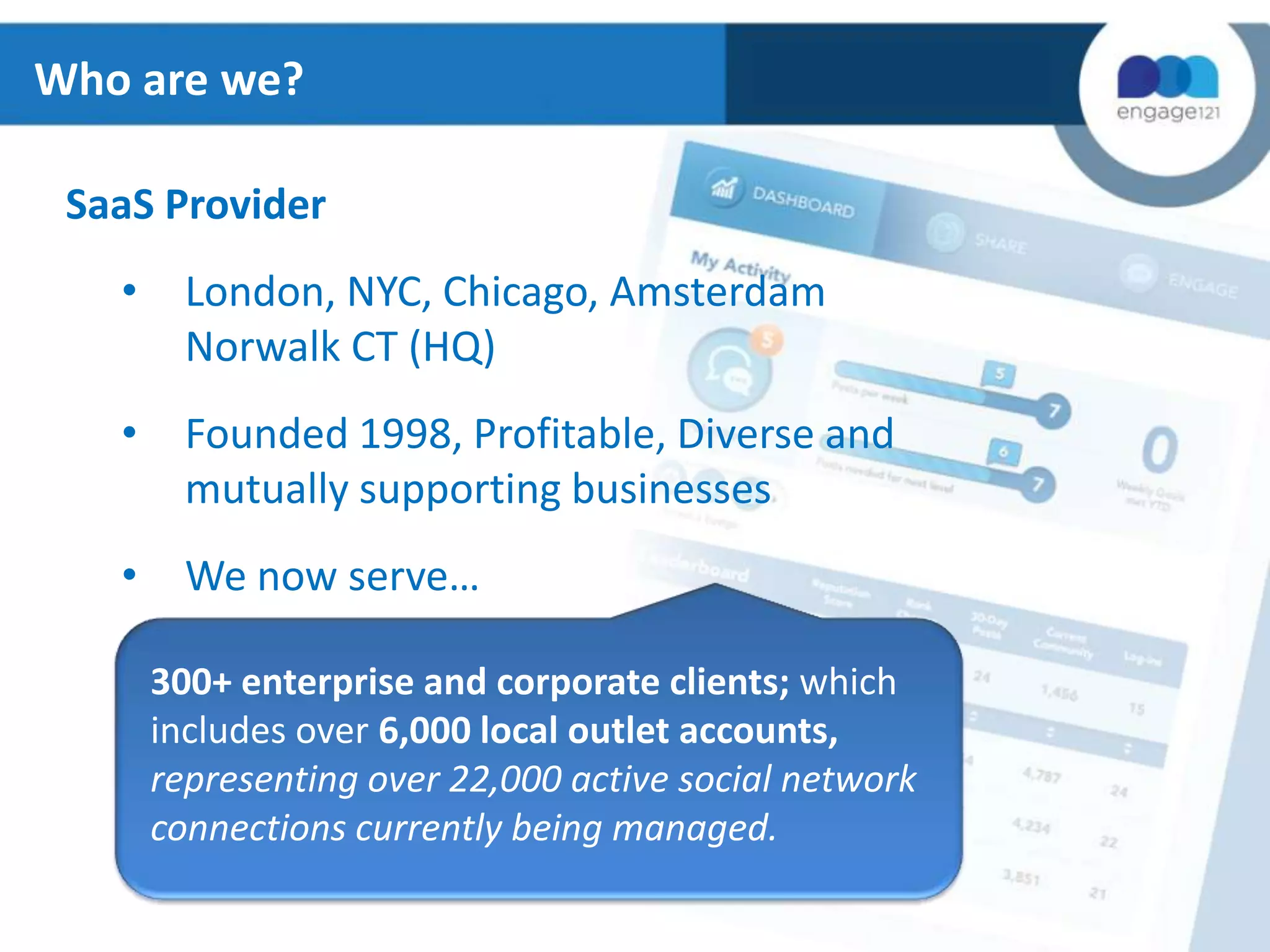 Who are we?
SaaS Provider
•

London, NYC, Chicago, Amsterdam
Norwalk CT (HQ)

•

Founded 1998, Profitable, Diverse and
mutually supporting businesses

•

We now serve…
300+ enterprise and corporate clients; which
includes over 6,000 local outlet accounts,
representing over 22,000 active social network
connections currently being managed.

 