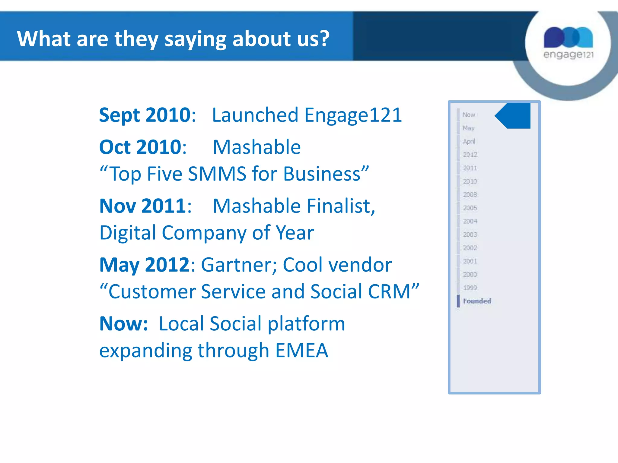 What are they saying about us?
Sept 2010: Launched Engage121
Oct 2010: Mashable
“Top Five SMMS for Business”
Nov 2011: Mashable Finalist,
Digital Company of Year
May 2012: Gartner; Cool vendor
“Customer Service and Social CRM”
Now: Local Social platform
expanding through EMEA

 