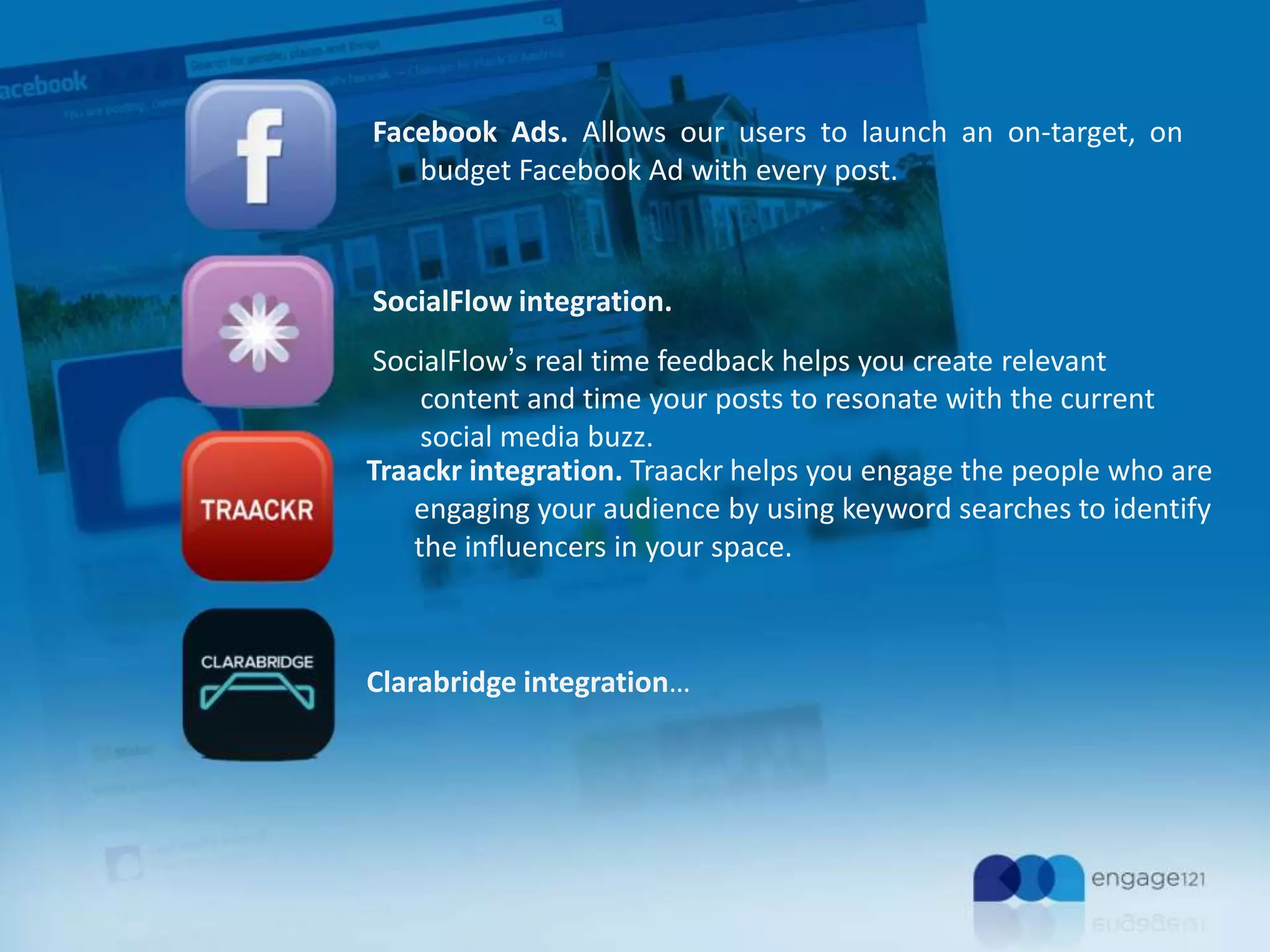 Facebook Ads. Allows our users to launch an on-target, on
budget Facebook Ad with every post.

SocialFlow integration.
SocialFlow’s real time feedback helps you create relevant
content and time your posts to resonate with the current
social media buzz.
Traackr integration. Traackr helps you engage the people who are
engaging your audience by using keyword searches to identify
the influencers in your space.

Clarabridge integration…

 