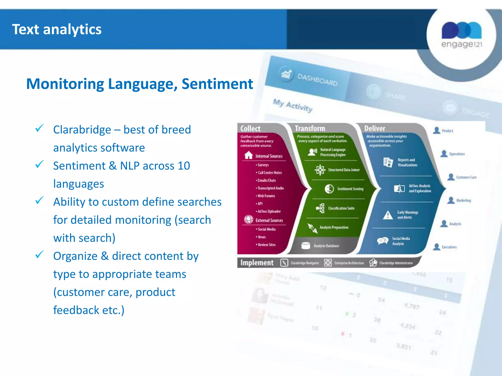 Text analytics

Monitoring Language, Sentiment
 Clarabridge – best of breed
analytics software
 Sentiment & NLP across 10
languages
 Ability to custom define searches
for detailed monitoring (search
with search)
 Organize & direct content by
type to appropriate teams
(customer care, product
feedback etc.)

 