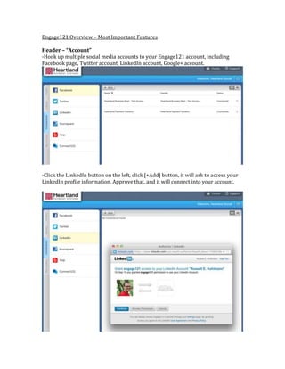 Engage121 Overview – Most Important Features

Header – “Account”
-Hook up multiple social media accounts to your Engage121 account, including
Facebook page, Twitter account, LinkedIn account, Google+ account.




-Click the LinkedIn button on the left, click [+Add] button, it will ask to access your
LinkedIn profile information. Approve that, and it will connect into your account.
 