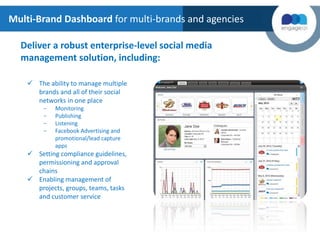 Deliver a robust enterprise-level social media
management solution, including:
 The ability to manage multiple
brands and all of their social
networks in one place
- Monitoring
- Publishing
- Listening
- Facebook Advertising and
promotional/lead capture
apps
 Setting compliance guidelines,
permissioning and approval
chains
 Enabling management of
projects, groups, teams, tasks
and customer service
Multi-Brand Dashboard for multi-brands and agencies
 