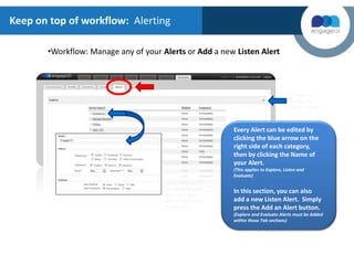 Keep on top of workflow: Alerting
•Workflow: Manage any of your Alerts or Add a new Listen Alert
Every Alert can be edited by
clicking the blue arrow on the
right side of each category,
then by clicking the Name of
your Alert.
(This applies to Explore, Listen and
Evaluate)
In this section, you can also
add a new Listen Alert. Simply
press the Add an Alert button.
(Explore and Evaluate Alerts must be Added
within those Tab sections)
Click Here to
Preview the
category Alerts
When you select
the Name of your
Alert, you may
edit all options as
shown here
 