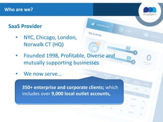 SaaS Provider
• NYC, Chicago, London,
Norwalk CT (HQ)
• Founded 1998, Profitable, Diverse and
mutually supporting businesses
• We now serve…
350+ enterprise and corporate clients; which
includes over 9,000 local outlet accounts,
Who are we?
 