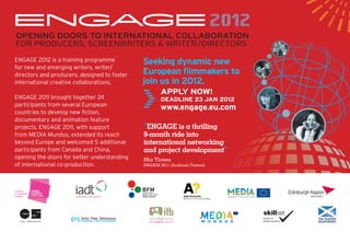 ENGAGE 2012
       2012
 OPENING DOORS TO INTERNATIONAL COLLABORATION
 FOR PRODUCERS, SCREENWRITERS & WRITER/DIRECTORS
ENGAGE 2012 is a training programme           Seeking dynamic new
for new and emerging writers, writer/
                                              European ﬁlmmakers to



                                              >
directors and producers, designed to foster
international creative collaborations.        join us in 2012.
                                                      APPLY NOW!
ENGAGE 2011 brought together 24                       DEADLINE 23 JAN 2012
participants from several European
                                                      www.engage.eu.com
countries to develop new ﬁction,
documentary and animation feature
projects. ENGAGE 2011, with support           “ENGAGE is a thrilling
from MEDIA Mundus, extended its reach         9-month ride into
beyond Europe and welcomed 5 additional       international networking
participants from Canada and China,           and project development”
opening the doors for better understanding    Mia Ylonen
of international co-production.               ENGAGE 2011 (Scotland/ Finland)




A Skillset
Film & Media
Academy




                                                                           M U N D U S
 