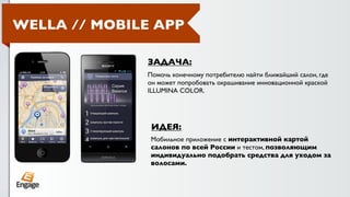 WELLA // MOBILE APP

              ЗАДАЧА:
              Помочь конечному потребителю найти ближайший салон, где
              он может попробовать окрашивание инновационной краской
              ILLUMINA COLOR.




               ИДЕЯ:
               Мобильное приложение с интерактивной картой
               салонов по всей России и тестом, позволяющим
               индивидуально подобрать средства для уходом за
               волосами.
 