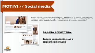 MOTIVI // Social media

             Motivi это модный итальянский бренд, созданный для молодых девушек,
             которые хотят выразить себя уникальным и стильным способом!




                         ЗАДАЧА АГЕНТСТВА:

                         Запуск каналов бренда в
                         социальных медиа
 