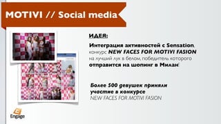 MOTIVI // Social media

                ИДЕЯ:
                Интеграция активностей с Sensation,
                конкурс NEW FACES FOR MOTIVI FASION
                на лучший лук в белом, победитель которого
                отправится на шопинг в Милан!


                Более 500 девушек приняли
                участие в конкурсе
                NEW FACES FOR MOTIVI FASION
 