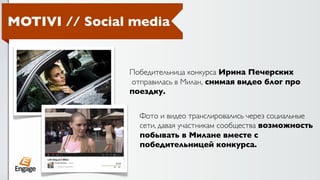 MOTIVI // Social media


                Победительница конкурса Ирина Печерских
                отправилась в Милан, снимая видео блог про
                поездку.


                  Фото и видео транслировались через социальные
                  сети, давая участникам сообщества возможность
                  побывать в Милане вместе с
                  победительницей конкурса.
 