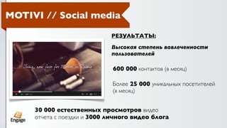 MOTIVI // Social media

                             РЕЗУЛЬТАТЫ:

                             Высокая степень вовлеченности
                             пользователей

                              600 000 контактов (в месяц)

                             Более 25 000 уникальных посетителей
                             (в месяц)


     30 000 естественных просмотров видео
     отчета с поездки и 3000 личного видео блога
 