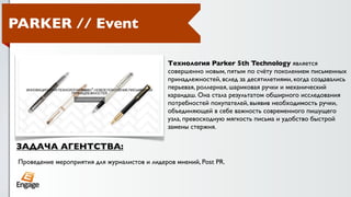 PARKER // Event

                                                Технология Parker 5th Technology является
                                                совершенно новым, пятым по счёту поколением письменных
                                                принадлежностей, вслед за десятилетиями, когда создавались
                                                перьевая, роллерная, шариковая ручки и механический
                                                карандаш. Она стала результатом обширного исследования
                                                потребностей покупателей, выявив необходимость ручки,
                                                объединяющей в себе важность современного пишущего
                                                узла, превосходную мягкость письма и удобство быстрой
                                                замены стержня.

ЗАДАЧА АГЕНТСТВА:
 Проведение мероприятия для журналистов и лидеров мнений, Post PR.
 
