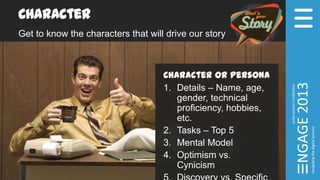 Character
Get to know the characters that will drive our story
Character or Persona
1. Details – Name, age,
gender, technical
proficiency, hobbies,
etc.
2. Tasks – Top 5
3. Mental Model
4. Optimism vs.
Cynicism
 