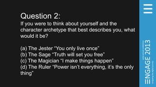 Question 2:
If you were to think about yourself and the
character archetype that best describes you, what
would it be?
(a) The Jester “You only live once”
(b) The Sage “Truth will set you free”
(c) The Magician “I make things happen”
(d) The Ruler “Power isn’t everything, it’s the only
thing”
 