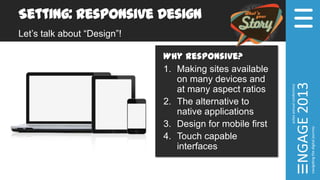 Setting: Responsive Design
Let’s talk about “Design”!
Why Responsive?
1. Making sites available
on many devices and
at many aspect ratios
2. The alternative to
native applications
3. Design for mobile first
4. Touch capable
interfaces
 