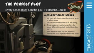 The Perfect Plot
Every scene must turn the plot, if it doesn’t…cut it!
A Collection of Scenes
1. We have a finite number of scenes in which
to tell our story
2. Each scene must contribute to the telling
2. The protagonist must emerge from the
scene different (hopefully better) than they
went in
3. Well crafted scenes pull the audience
through the story, making them crave more
 
