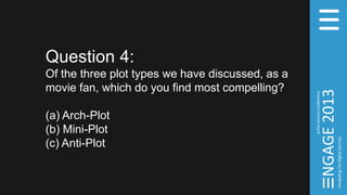 Question 4:
Of the three plot types we have discussed, as a
movie fan, which do you find most compelling?
(a) Arch-Plot
(b) Mini-Plot
(c) Anti-Plot
 
