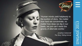 “Human minds yield helplessly to
the suction of story. No matter
how hard we concentrate, no
matter how deep we dig in our
heels, we just can’t resist the
gravity of alternate worlds.”
Jonathan Gottschall
The Story Telling Animal
 