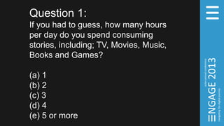 Question 1:
If you had to guess, how many hours
per day do you spend consuming
stories, including; TV, Movies, Music,
Books and Games?
(a) 1
(b) 2
(c) 3
(d) 4
(e) 5 or more
 