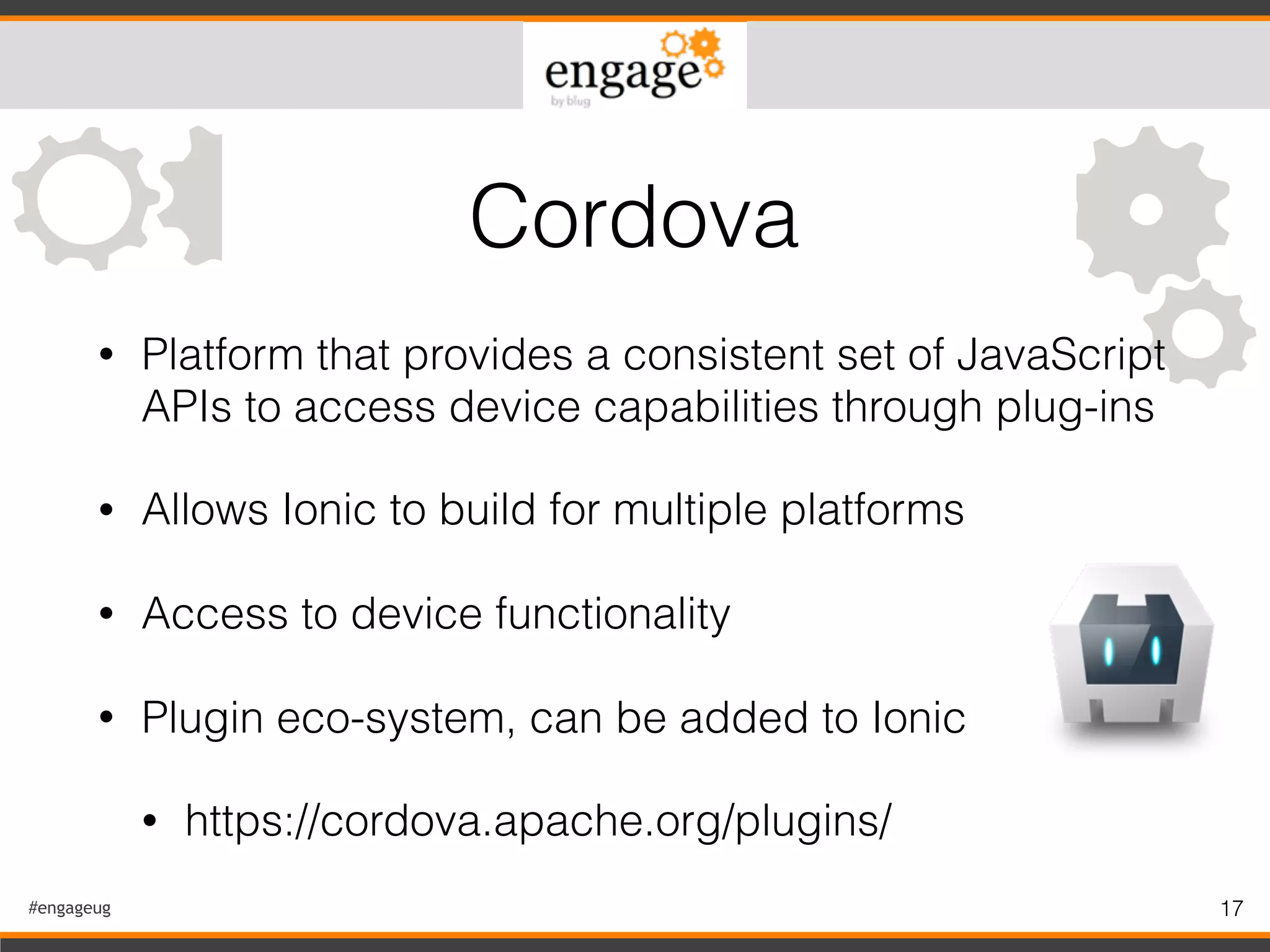 #engageug 17
• Platform that provides a consistent set of JavaScript
APIs to access device capabilities through plug-ins
• Allows Ionic to build for multiple platforms
• Access to device functionality
• Plugin eco-system, can be added to Ionic
• https://cordova.apache.org/plugins/
Cordova
 