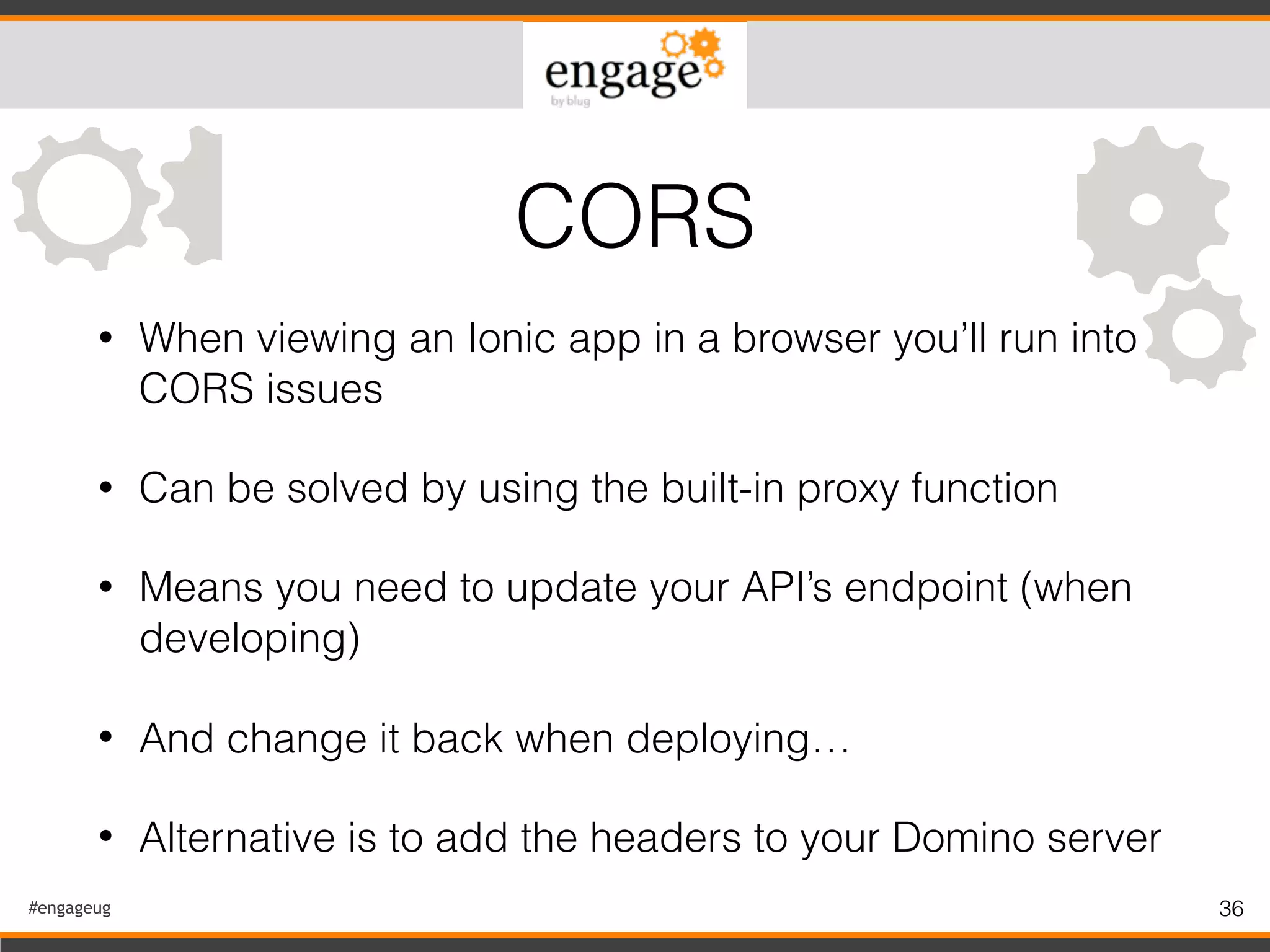 #engageug 36
• When viewing an Ionic app in a browser you’ll run into
CORS issues
• Can be solved by using the built-in proxy function
• Means you need to update your API’s endpoint (when
developing)
• And change it back when deploying…
• Alternative is to add the headers to your Domino server
CORS
 