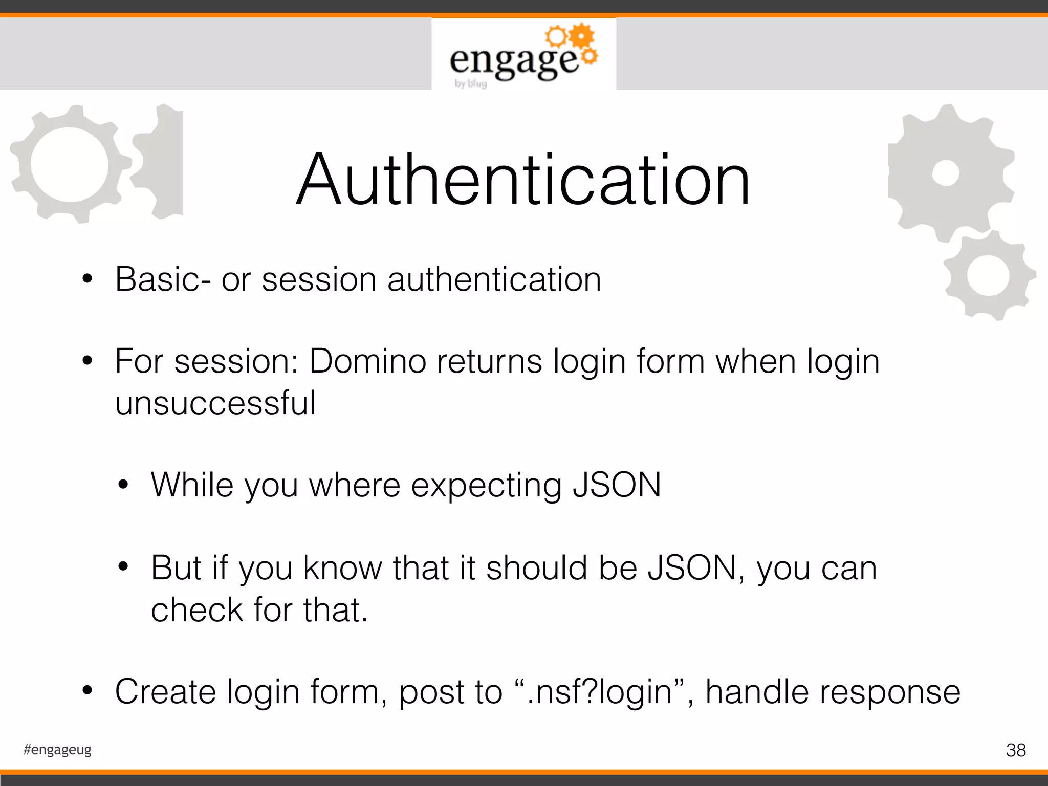 #engageug 38
• Basic- or session authentication
• For session: Domino returns login form when login
unsuccessful
• While you where expecting JSON
• But if you know that it should be JSON, you can
check for that.
• Create login form, post to “.nsf?login”, handle response
Authentication
 