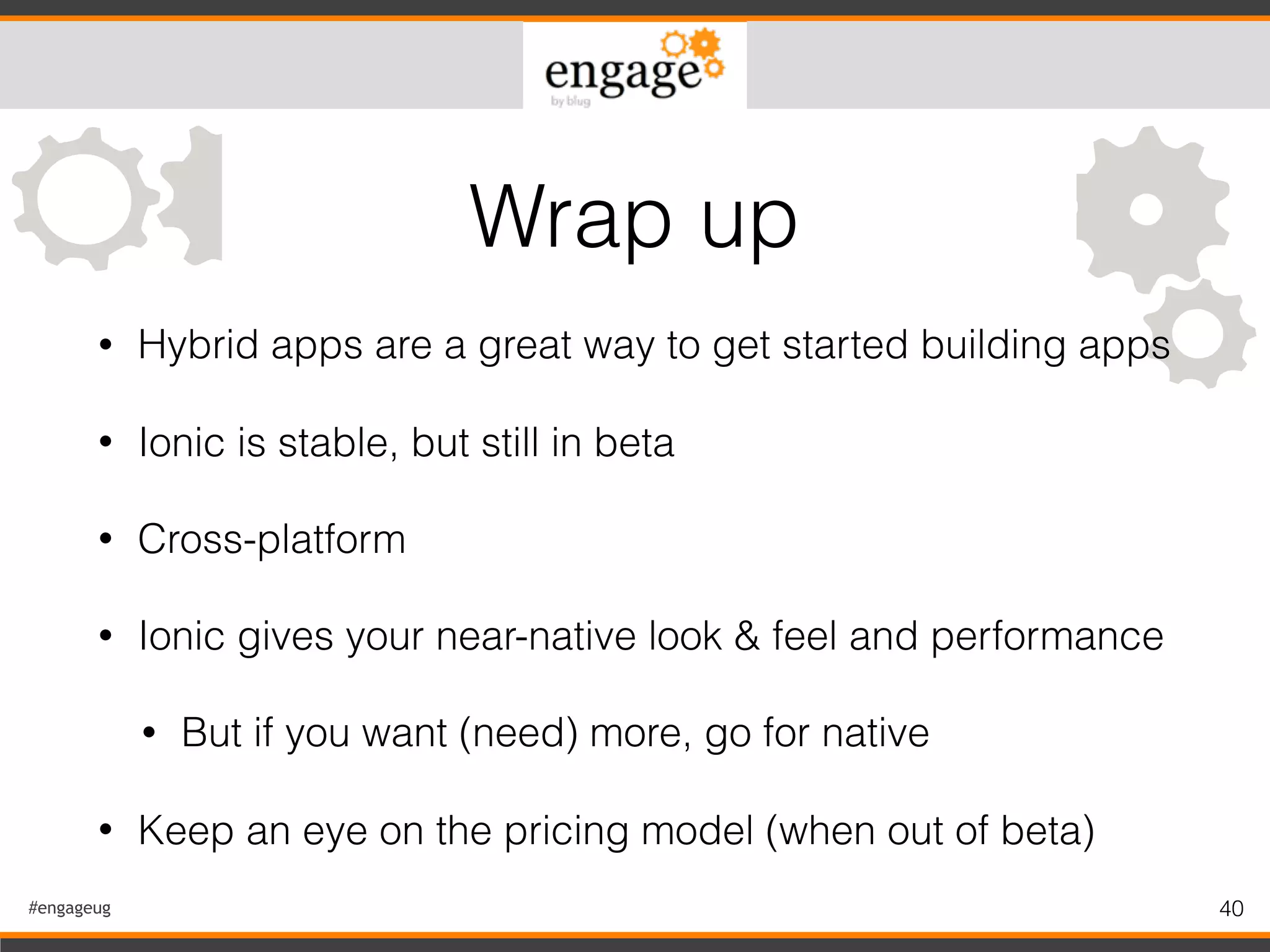 #engageug 40
• Hybrid apps are a great way to get started building apps
• Ionic is stable, but still in beta
• Cross-platform
• Ionic gives your near-native look & feel and performance
• But if you want (need) more, go for native
• Keep an eye on the pricing model (when out of beta)
Wrap up
 