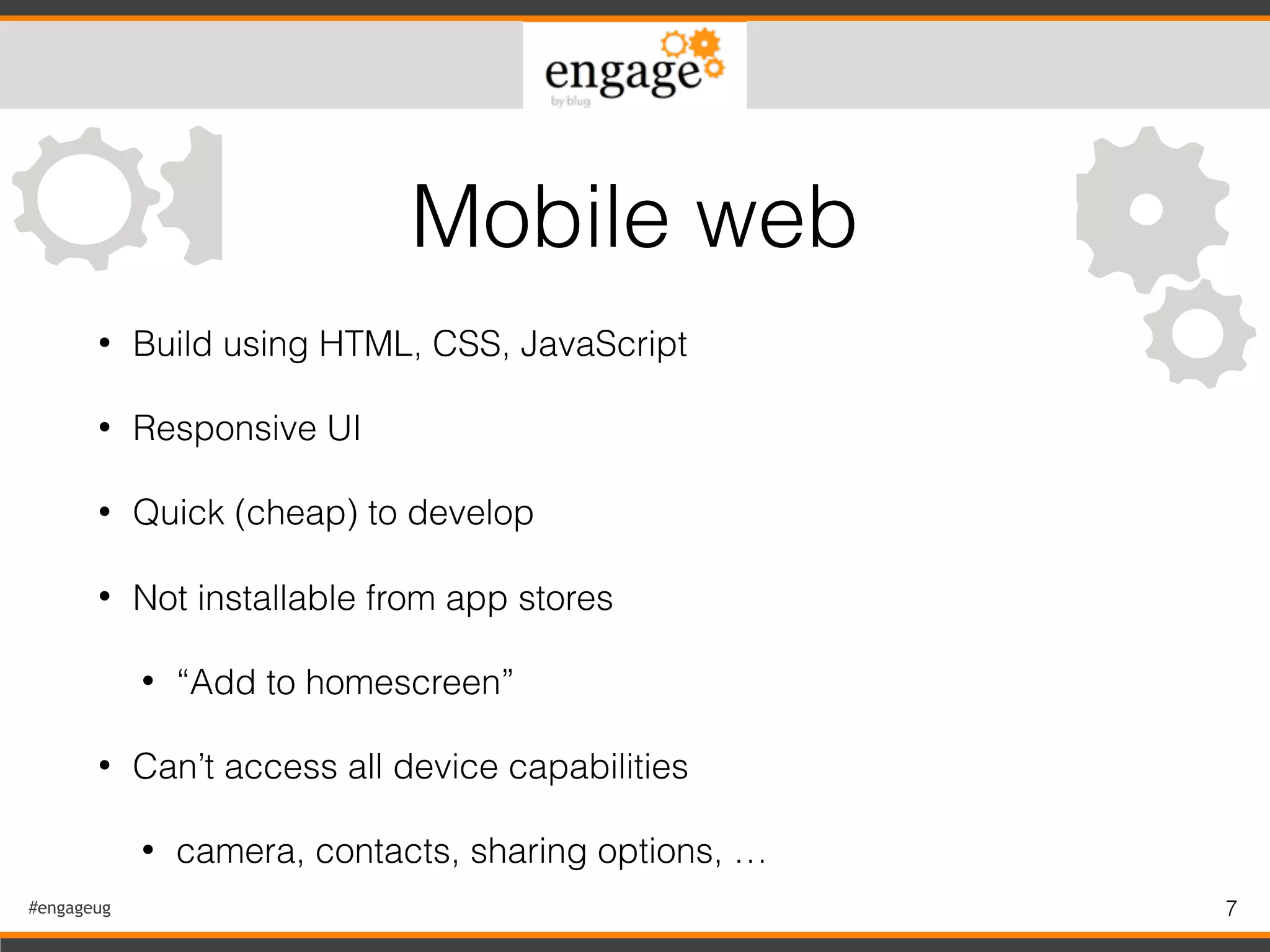 #engageug 7
• Build using HTML, CSS, JavaScript
• Responsive UI
• Quick (cheap) to develop
• Not installable from app stores
• “Add to homescreen”
• Can’t access all device capabilities
• camera, contacts, sharing options, …
Mobile web
 