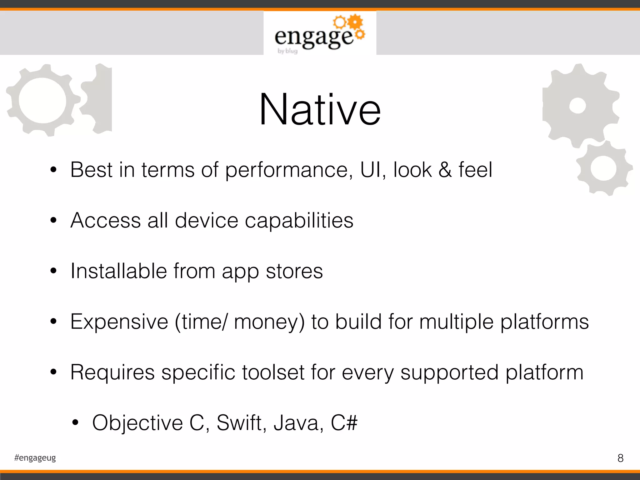 #engageug 8
• Best in terms of performance, UI, look & feel
• Access all device capabilities
• Installable from app stores
• Expensive (time/ money) to build for multiple platforms
• Requires speciﬁc toolset for every supported platform
• Objective C, Swift, Java, C#
Native
 