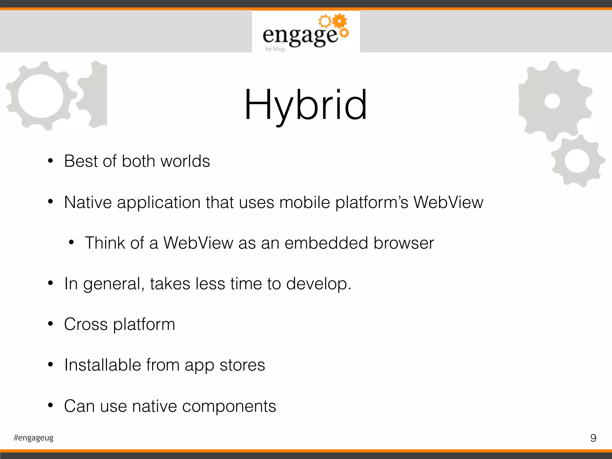#engageug 9
• Best of both worlds
• Native application that uses mobile platform’s WebView
• Think of a WebView as an embedded browser
• In general, takes less time to develop.
• Cross platform
• Installable from app stores
• Can use native components
Hybrid
 