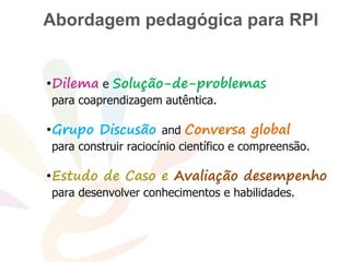 Problem
•Dilema e Solução-de-problemas
para coaprendizagem autêntica.
•Grupo Discusão and Conversa global
para construir raciocínio científico e compreensão.
•Estudo de Caso e Avaliação desempenho
para desenvolver conhecimentos e habilidades.
Abordagem pedagógica para RPI
 