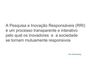 A Pesquisa e Inovação Responsáveis ​​(RRI)
é um processo transparente e interativo
pelo qual os inovadores e a sociedade
se tornam mutuamente responsivos
Von Schomberg
 
