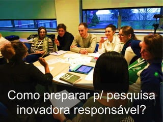 Como preparar p/ pesquisa
inovadora responsável?
 