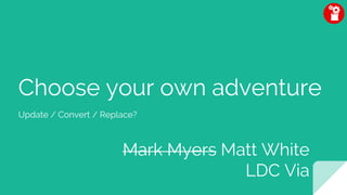 Choose your own adventure
Update / Convert / Replace?
Mark Myers Matt White
LDC Via
 