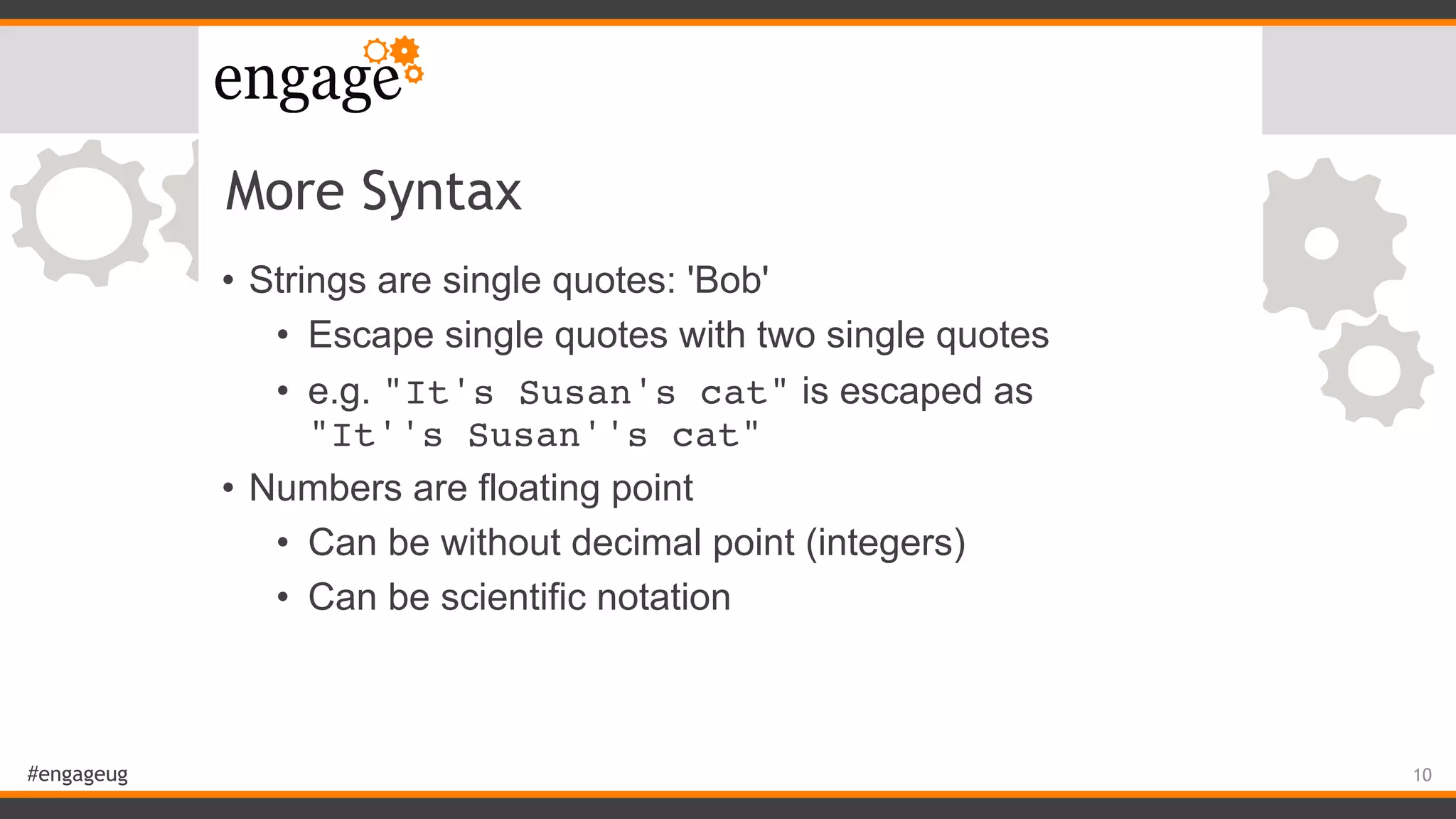#engageug
More Syntax
• Strings are single quotes: 'Bob'
• Escape single quotes with two single quotes
• e.g. "It's Susan's cat" is escaped as  
"It''s Susan''s cat"
• Numbers are floating point
• Can be without decimal point (integers)
• Can be scientific notation
10
 