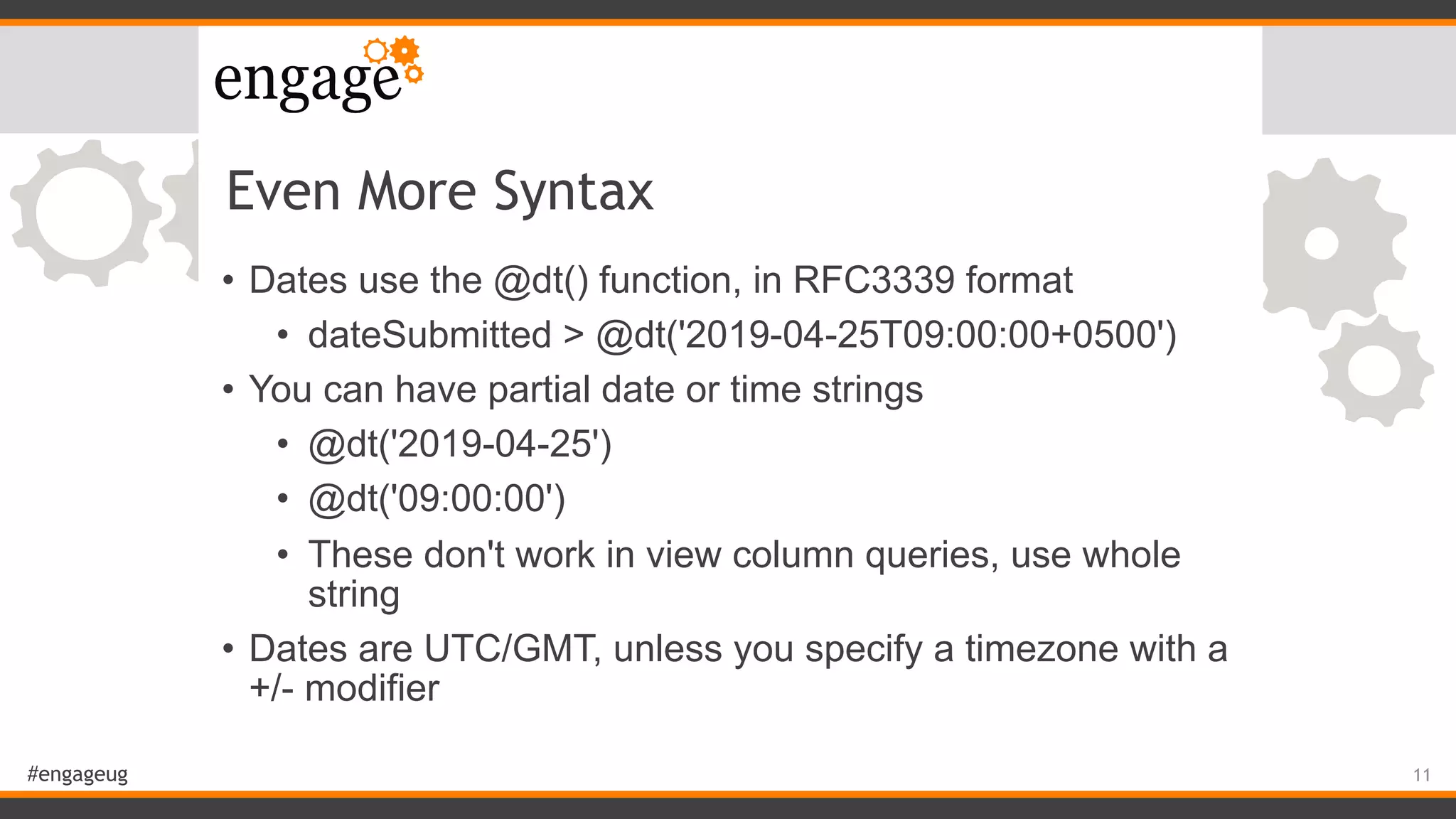 #engageug
Even More Syntax
• Dates use the @dt() function, in RFC3339 format
• dateSubmitted > @dt('2019-04-25T09:00:00+0500')
• You can have partial date or time strings
• @dt('2019-04-25')
• @dt('09:00:00')
• These don't work in view column queries, use whole
string
• Dates are UTC/GMT, unless you specify a timezone with a
+/- modifier
11
 