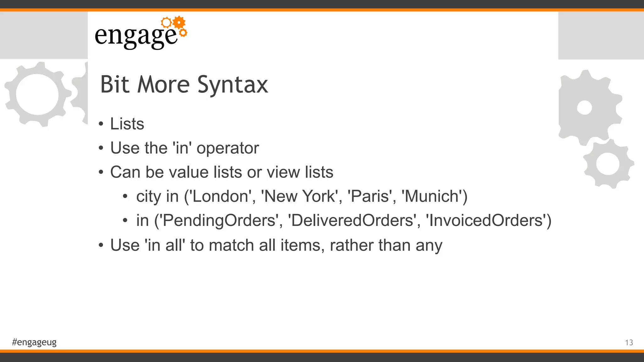 #engageug
Bit More Syntax
• Lists
• Use the 'in' operator
• Can be value lists or view lists
• city in ('London', 'New York', 'Paris', 'Munich')
• in ('PendingOrders', 'DeliveredOrders', 'InvoicedOrders')
• Use 'in all' to match all items, rather than any
13
 