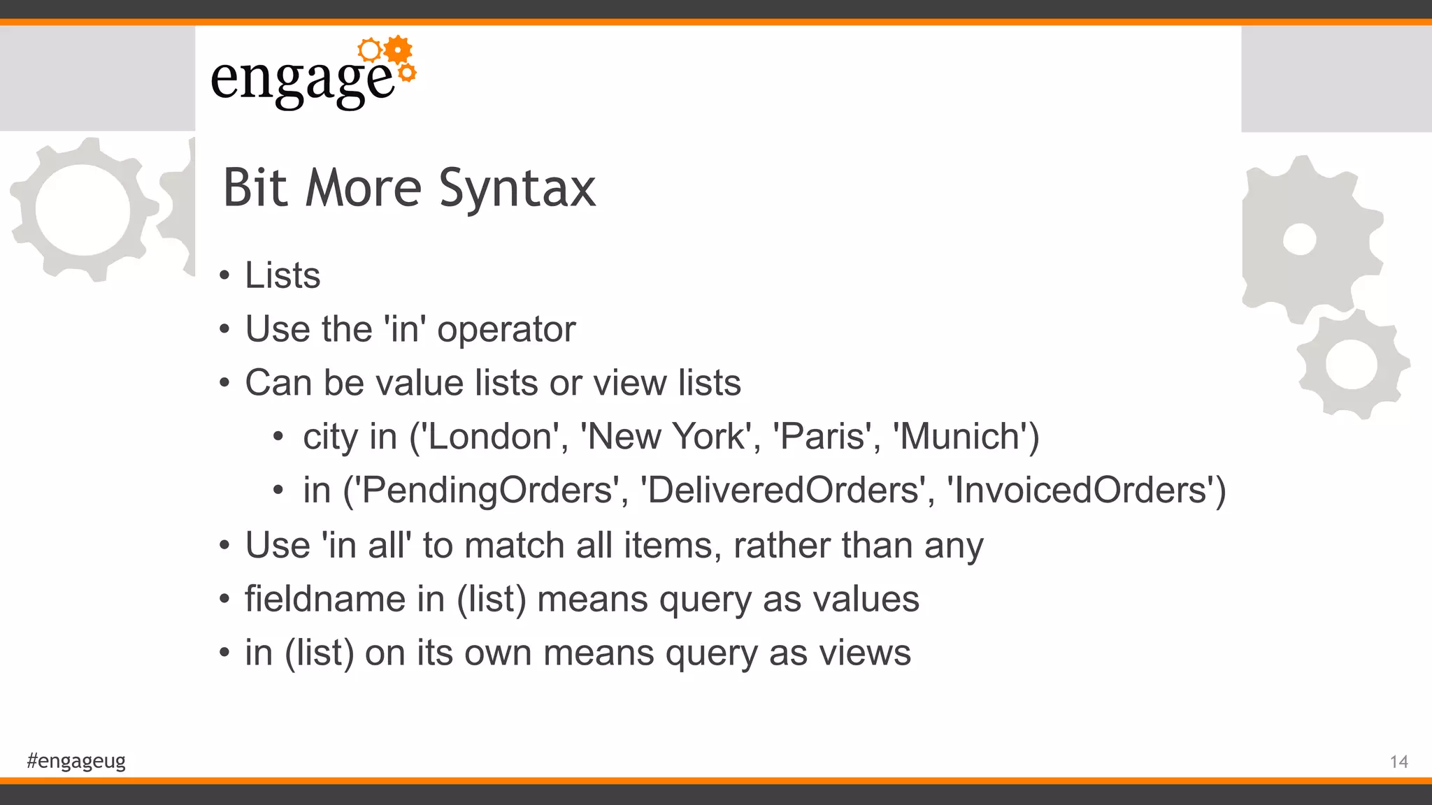 #engageug
Bit More Syntax
• Lists
• Use the 'in' operator
• Can be value lists or view lists
• city in ('London', 'New York', 'Paris', 'Munich')
• in ('PendingOrders', 'DeliveredOrders', 'InvoicedOrders')
• Use 'in all' to match all items, rather than any
• fieldname in (list) means query as values
• in (list) on its own means query as views
14
 