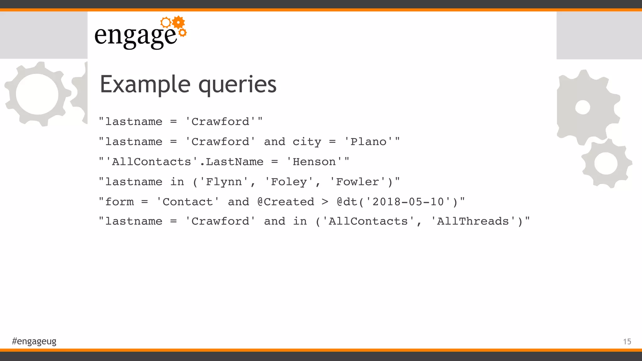 #engageug
Example queries
"lastname = 'Crawford'"
"lastname = 'Crawford' and city = 'Plano'"
"'AllContacts'.LastName = 'Henson'"
"lastname in ('Flynn', 'Foley', 'Fowler')"
"form = 'Contact' and @Created > @dt('2018-05-10')"
"lastname = 'Crawford' and in ('AllContacts', 'AllThreads')"
15
 