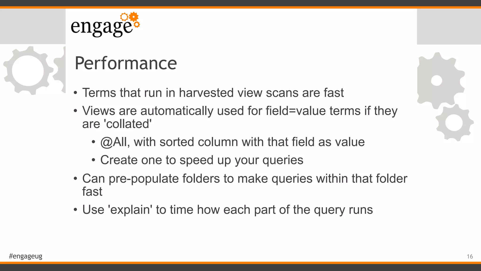 #engageug
Performance
• Terms that run in harvested view scans are fast
• Views are automatically used for field=value terms if they
are 'collated'
• @All, with sorted column with that field as value
• Create one to speed up your queries
• Can pre-populate folders to make queries within that folder
fast
• Use 'explain' to time how each part of the query runs
16
 
